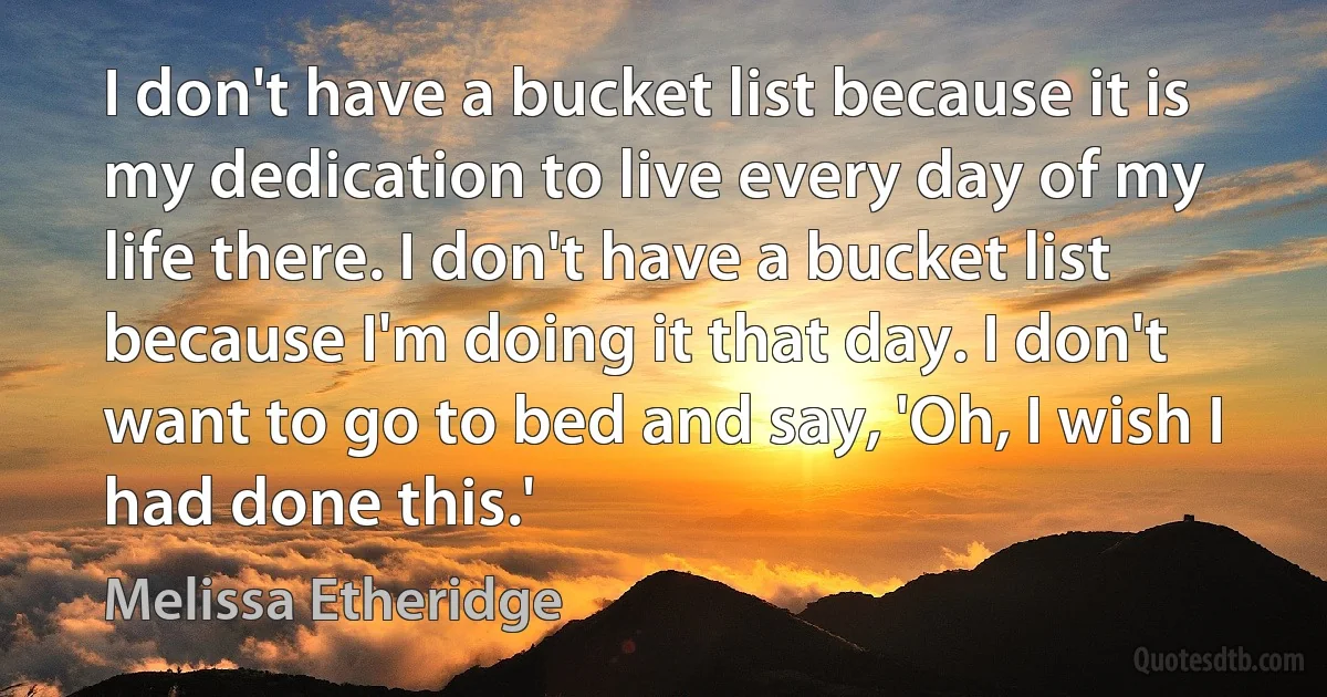 I don't have a bucket list because it is my dedication to live every day of my life there. I don't have a bucket list because I'm doing it that day. I don't want to go to bed and say, 'Oh, I wish I had done this.' (Melissa Etheridge)