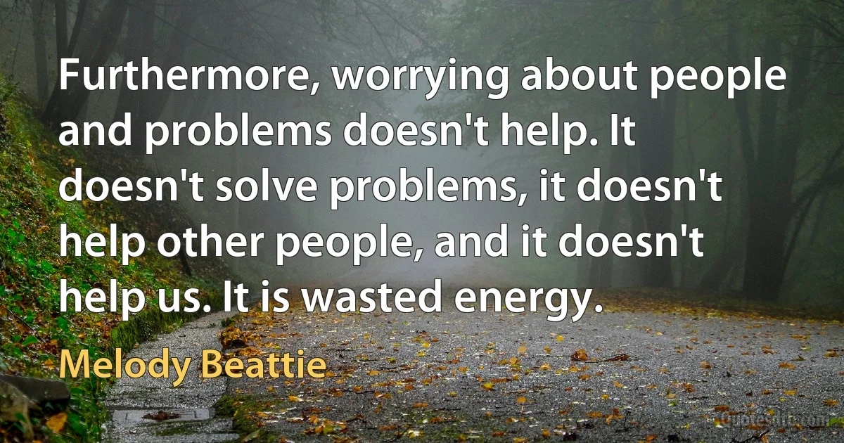 Furthermore, worrying about people and problems doesn't help. It doesn't solve problems, it doesn't help other people, and it doesn't help us. It is wasted energy. (Melody Beattie)