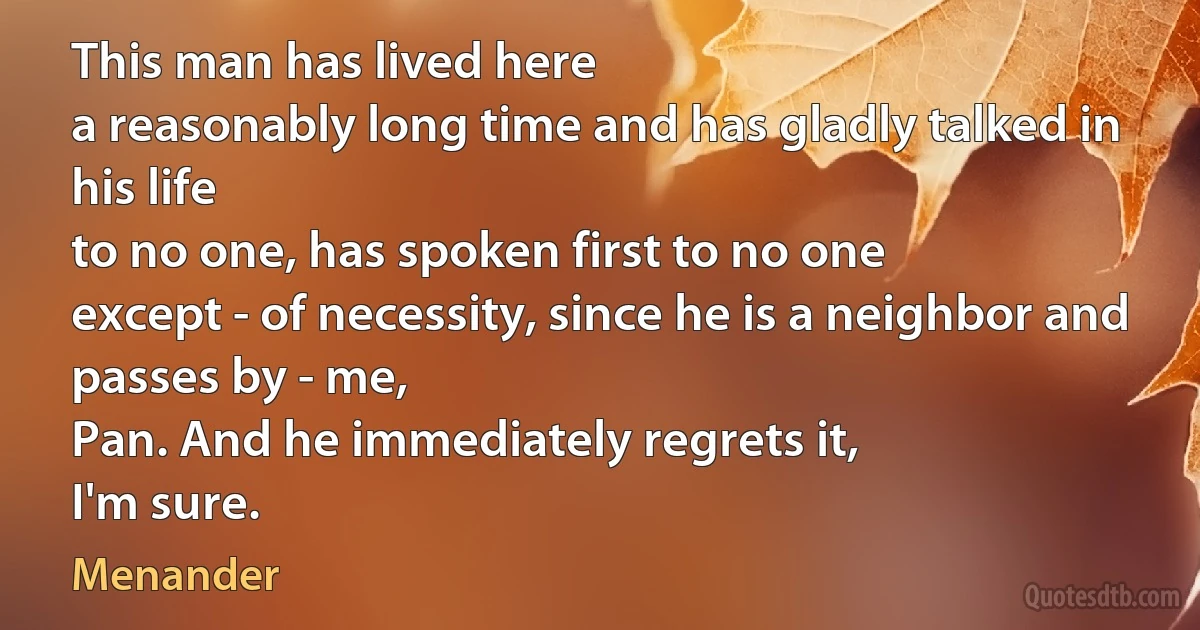 This man has lived here
a reasonably long time and has gladly talked in his life
to no one, has spoken first to no one
except - of necessity, since he is a neighbor and passes by - me,
Pan. And he immediately regrets it,
I'm sure. (Menander)