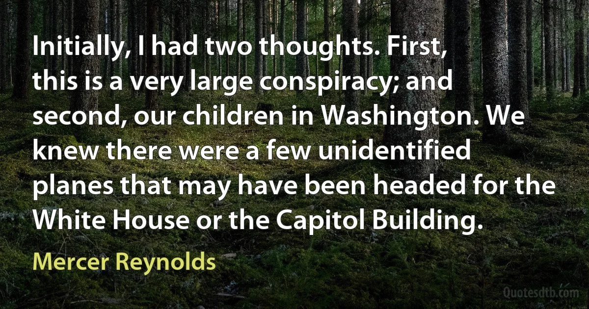 Initially, I had two thoughts. First, this is a very large conspiracy; and second, our children in Washington. We knew there were a few unidentified planes that may have been headed for the White House or the Capitol Building. (Mercer Reynolds)