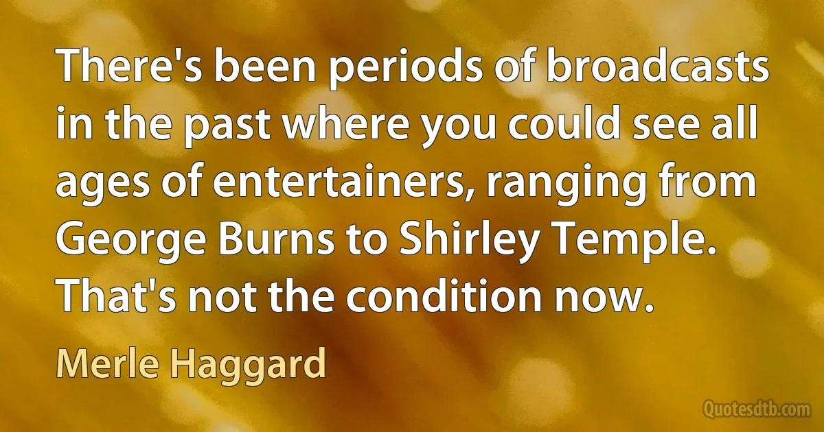 There's been periods of broadcasts in the past where you could see all ages of entertainers, ranging from George Burns to Shirley Temple. That's not the condition now. (Merle Haggard)