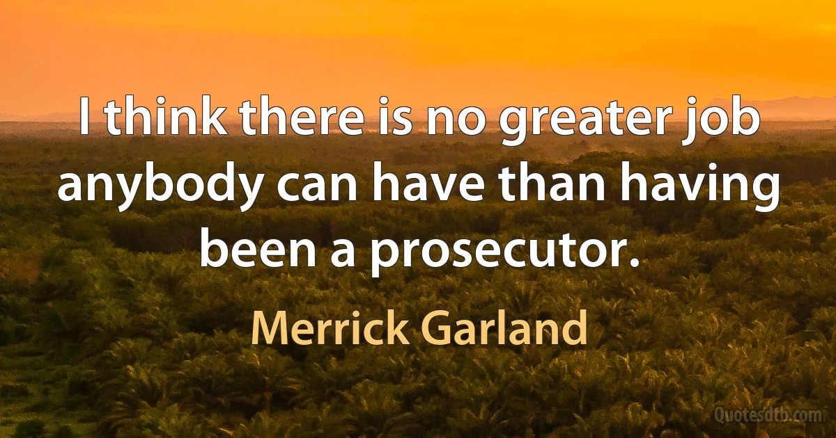 I think there is no greater job anybody can have than having been a prosecutor. (Merrick Garland)