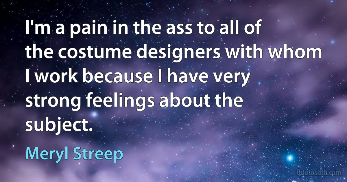 I'm a pain in the ass to all of the costume designers with whom I work because I have very strong feelings about the subject. (Meryl Streep)