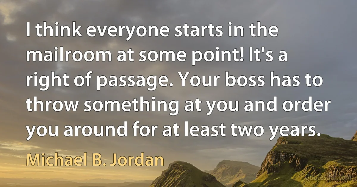 I think everyone starts in the mailroom at some point! It's a right of passage. Your boss has to throw something at you and order you around for at least two years. (Michael B. Jordan)