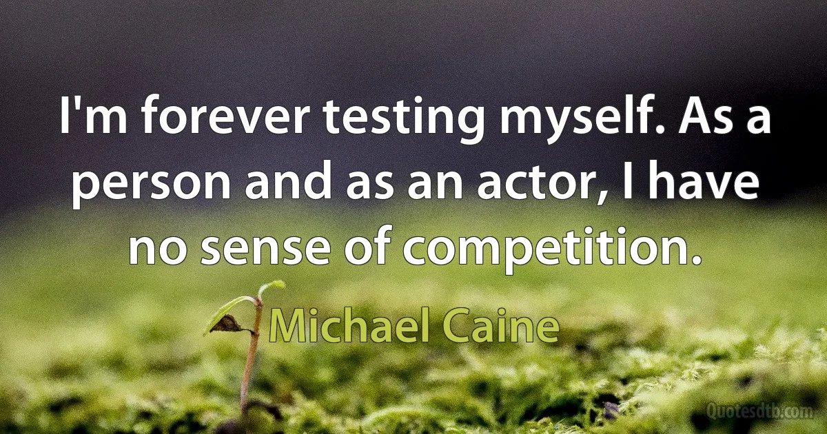 I'm forever testing myself. As a person and as an actor, I have no sense of competition. (Michael Caine)