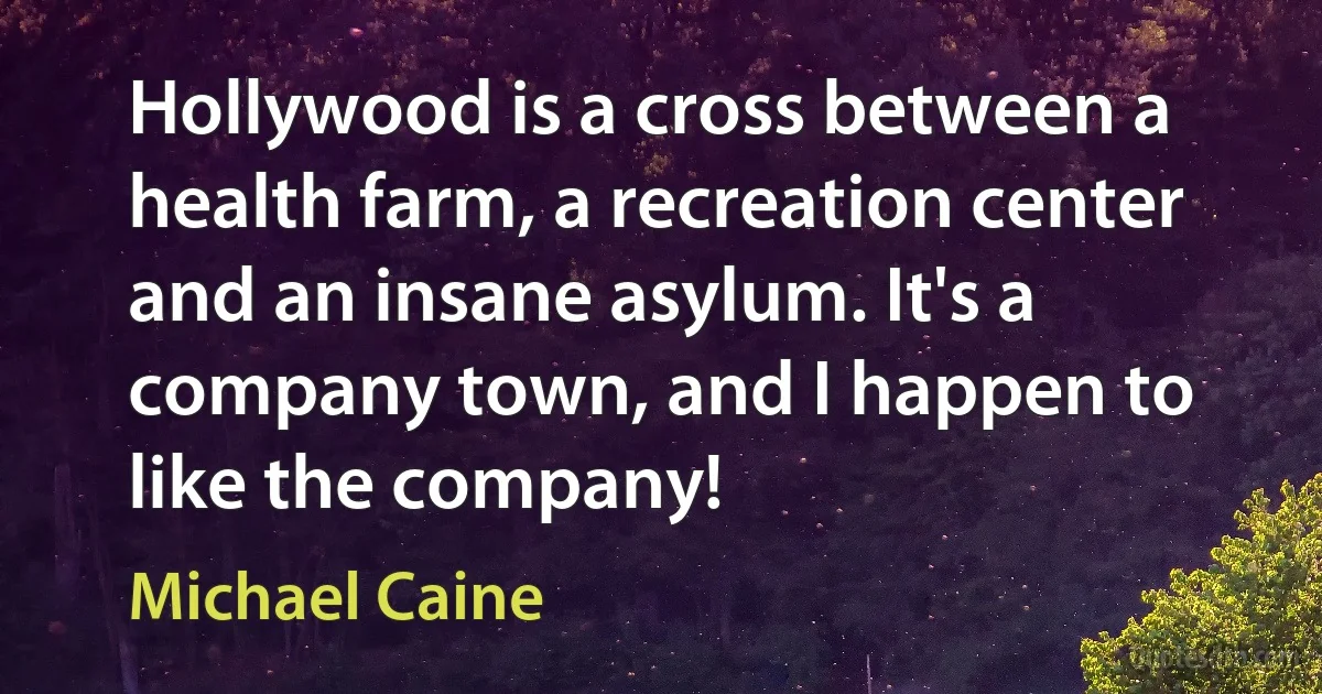 Hollywood is a cross between a health farm, a recreation center and an insane asylum. It's a company town, and I happen to like the company! (Michael Caine)