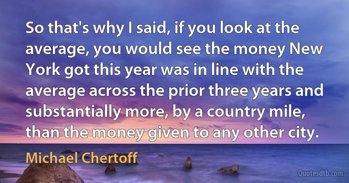 So that's why I said, if you look at the average, you would see the money New York got this year was in line with the average across the prior three years and substantially more, by a country mile, than the money given to any other city. (Michael Chertoff)