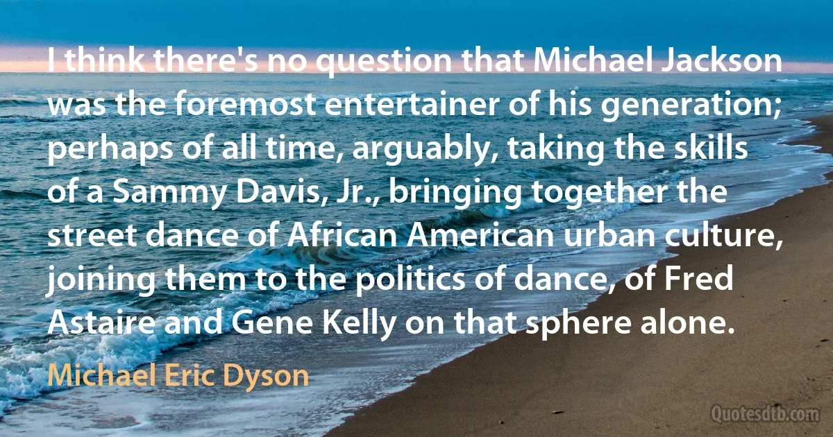 I think there's no question that Michael Jackson was the foremost entertainer of his generation; perhaps of all time, arguably, taking the skills of a Sammy Davis, Jr., bringing together the street dance of African American urban culture, joining them to the politics of dance, of Fred Astaire and Gene Kelly on that sphere alone. (Michael Eric Dyson)