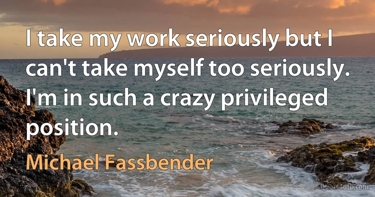 I take my work seriously but I can't take myself too seriously. I'm in such a crazy privileged position. (Michael Fassbender)