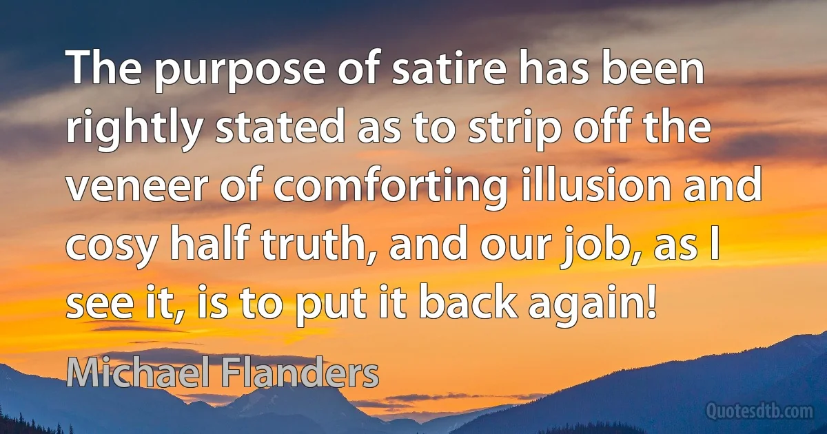 The purpose of satire has been rightly stated as to strip off the veneer of comforting illusion and cosy half truth, and our job, as I see it, is to put it back again! (Michael Flanders)