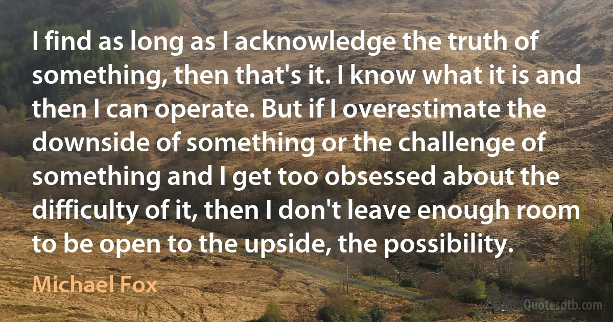 I find as long as I acknowledge the truth of something, then that's it. I know what it is and then I can operate. But if I overestimate the downside of something or the challenge of something and I get too obsessed about the difficulty of it, then I don't leave enough room to be open to the upside, the possibility. (Michael Fox)