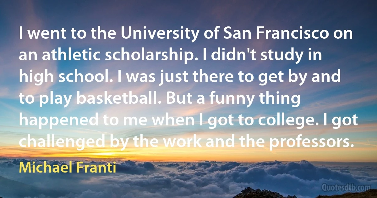 I went to the University of San Francisco on an athletic scholarship. I didn't study in high school. I was just there to get by and to play basketball. But a funny thing happened to me when I got to college. I got challenged by the work and the professors. (Michael Franti)