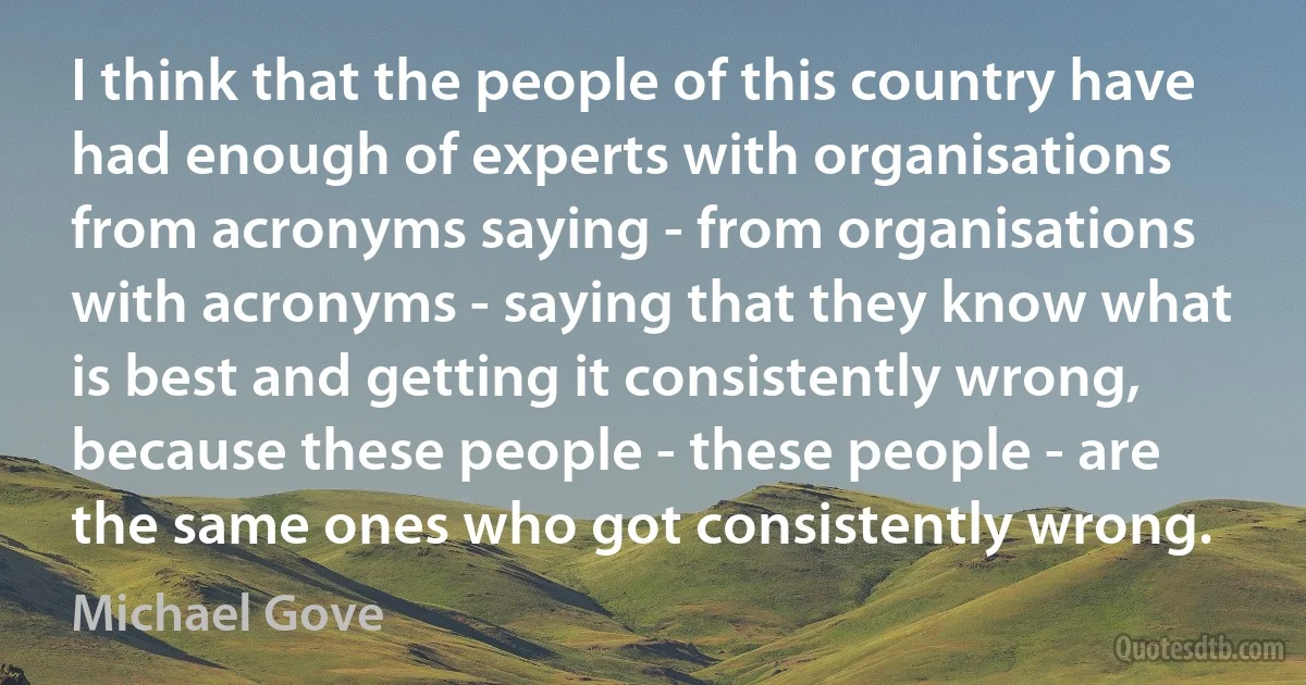 I think that the people of this country have had enough of experts with organisations from acronyms saying - from organisations with acronyms - saying that they know what is best and getting it consistently wrong, because these people - these people - are the same ones who got consistently wrong. (Michael Gove)