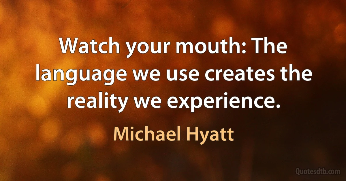 Watch your mouth: The language we use creates the reality we experience. (Michael Hyatt)