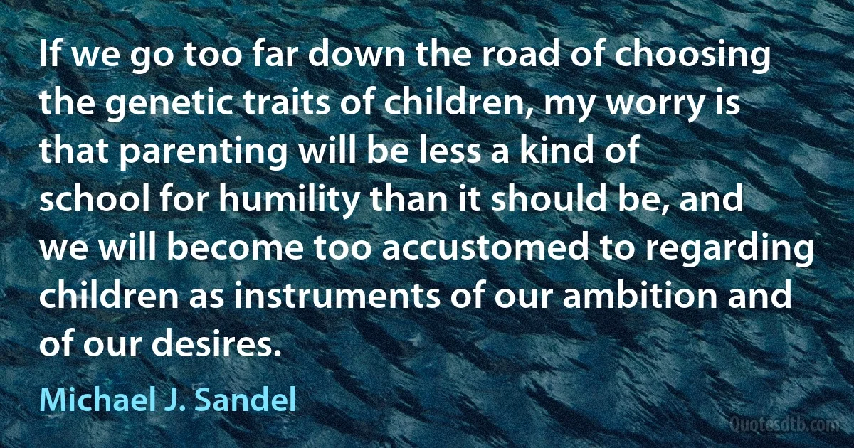 If we go too far down the road of choosing the genetic traits of children, my worry is that parenting will be less a kind of school for humility than it should be, and we will become too accustomed to regarding children as instruments of our ambition and of our desires. (Michael J. Sandel)