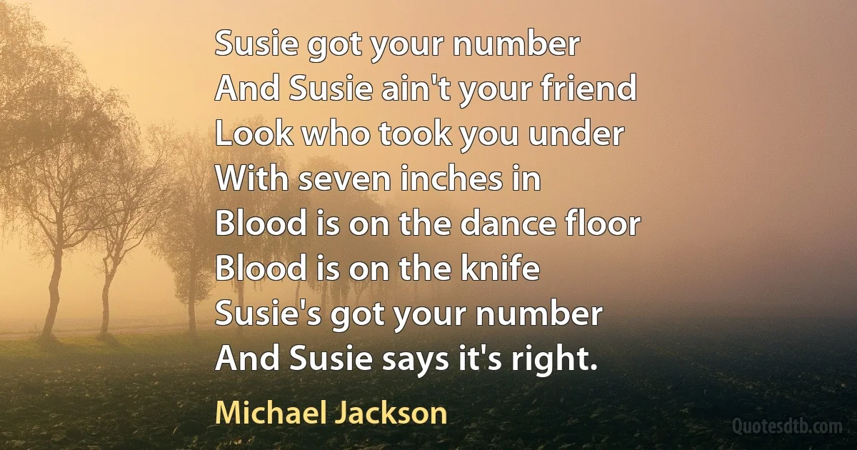 Susie got your number
And Susie ain't your friend
Look who took you under
With seven inches in
Blood is on the dance floor
Blood is on the knife
Susie's got your number
And Susie says it's right. (Michael Jackson)