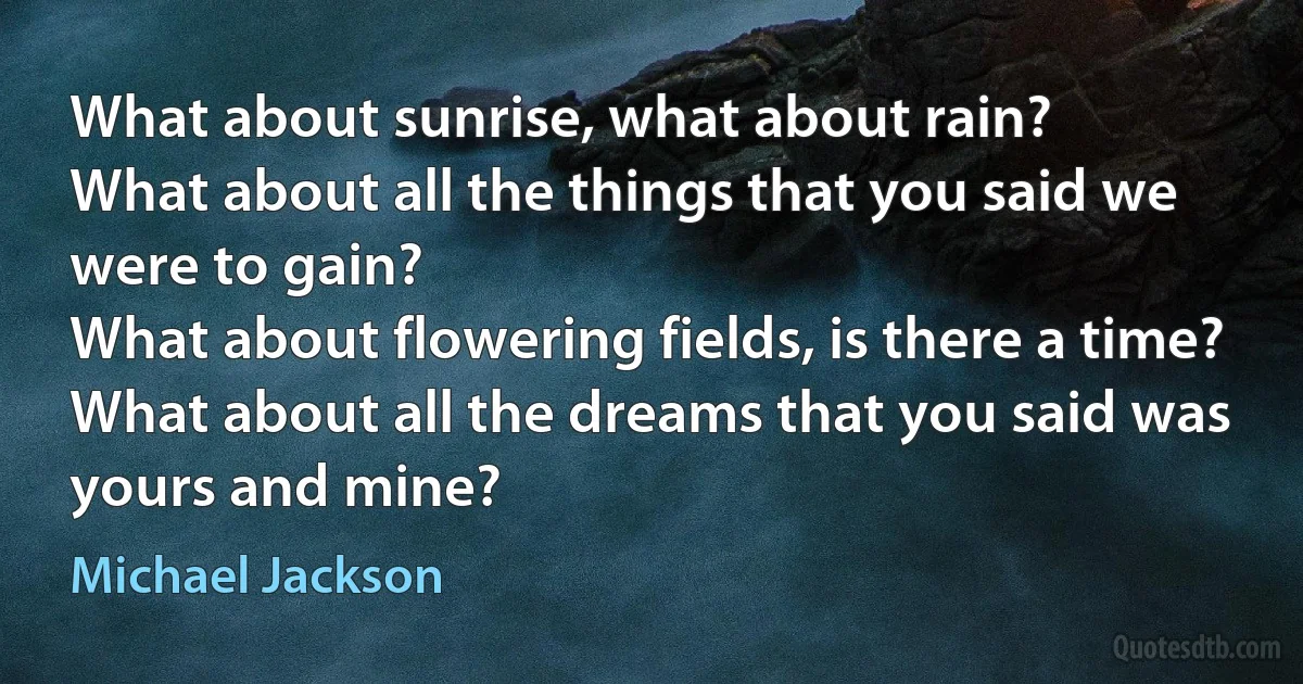 What about sunrise, what about rain?
What about all the things that you said we were to gain?
What about flowering fields, is there a time?
What about all the dreams that you said was yours and mine? (Michael Jackson)