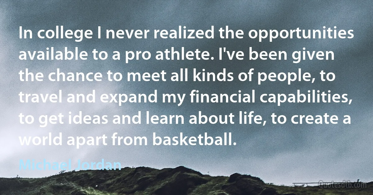 In college I never realized the opportunities available to a pro athlete. I've been given the chance to meet all kinds of people, to travel and expand my financial capabilities, to get ideas and learn about life, to create a world apart from basketball. (Michael Jordan)