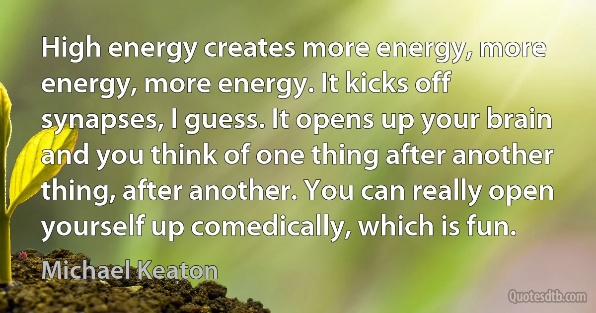 High energy creates more energy, more energy, more energy. It kicks off synapses, I guess. It opens up your brain and you think of one thing after another thing, after another. You can really open yourself up comedically, which is fun. (Michael Keaton)