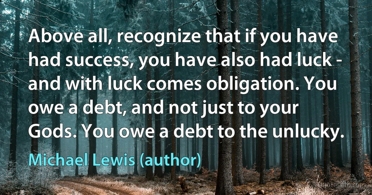 Above all, recognize that if you have had success, you have also had luck - and with luck comes obligation. You owe a debt, and not just to your Gods. You owe a debt to the unlucky. (Michael Lewis (author))