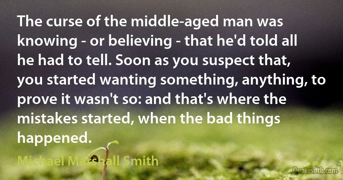 The curse of the middle-aged man was knowing - or believing - that he'd told all he had to tell. Soon as you suspect that, you started wanting something, anything, to prove it wasn't so: and that's where the mistakes started, when the bad things happened. (Michael Marshall Smith)