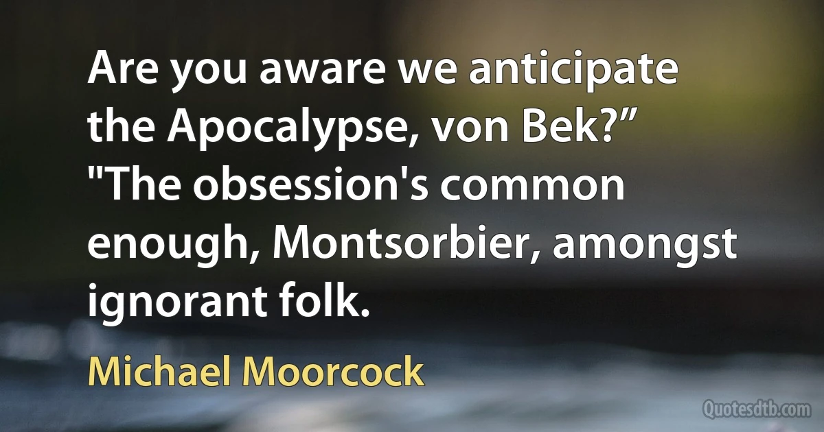 Are you aware we anticipate the Apocalypse, von Bek?”
"The obsession's common enough, Montsorbier, amongst ignorant folk. (Michael Moorcock)