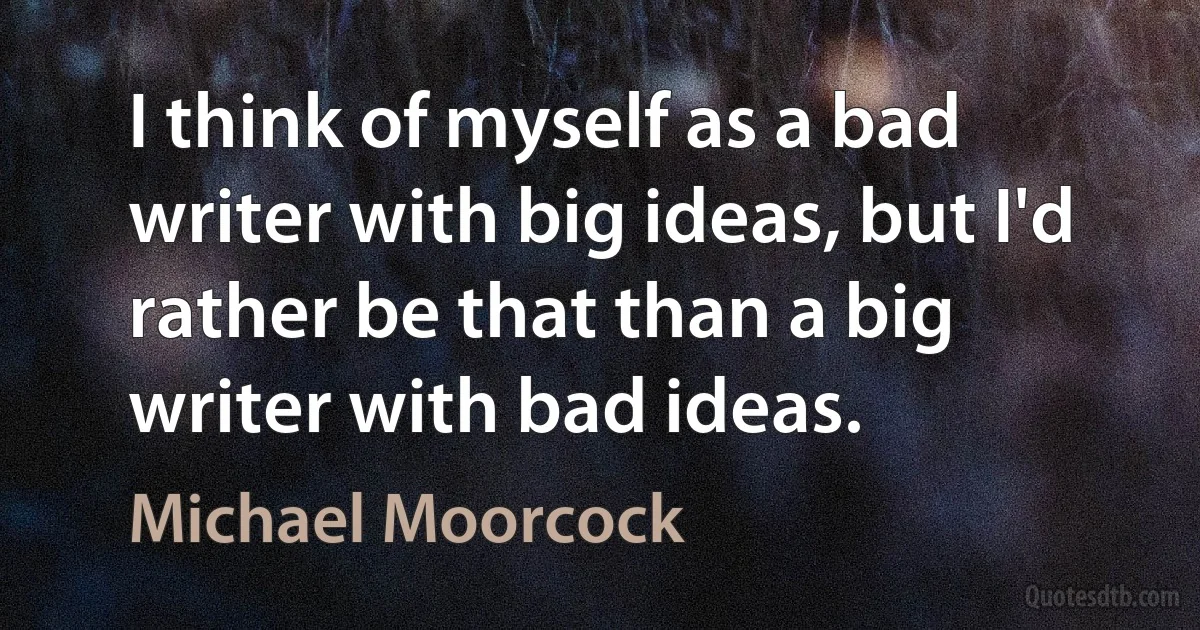 I think of myself as a bad writer with big ideas, but I'd rather be that than a big writer with bad ideas. (Michael Moorcock)