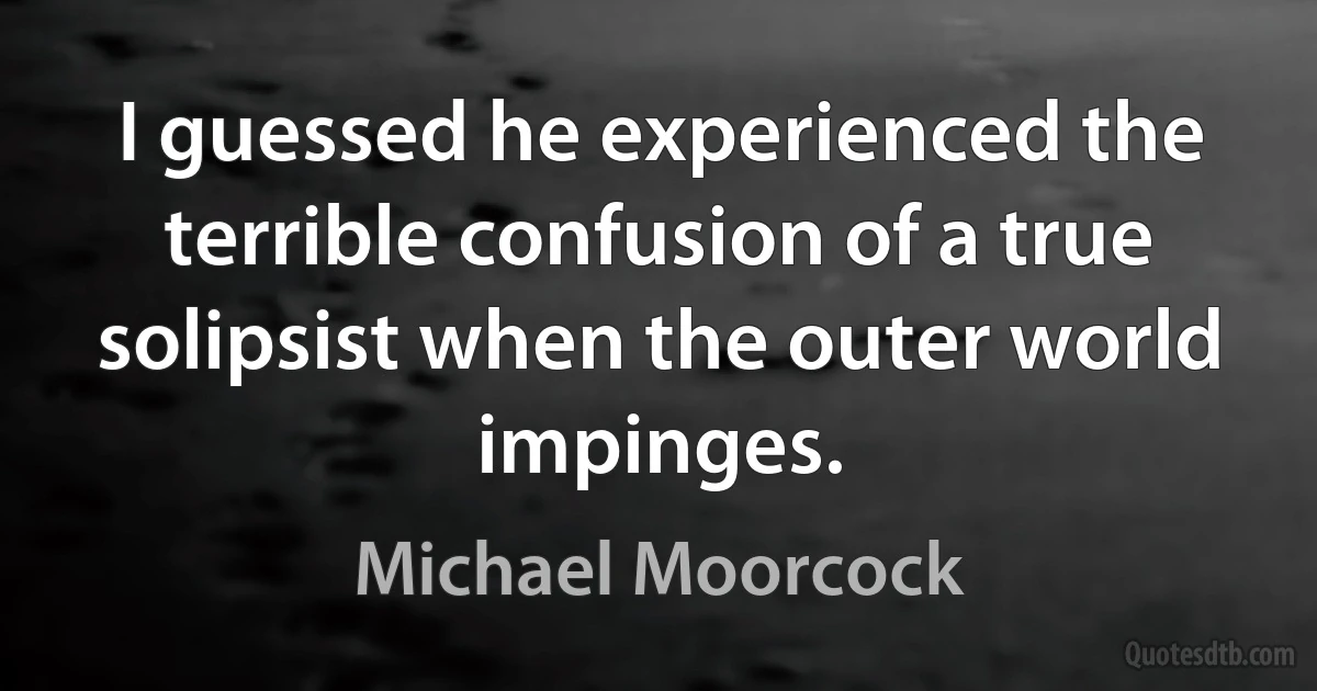 I guessed he experienced the terrible confusion of a true solipsist when the outer world impinges. (Michael Moorcock)