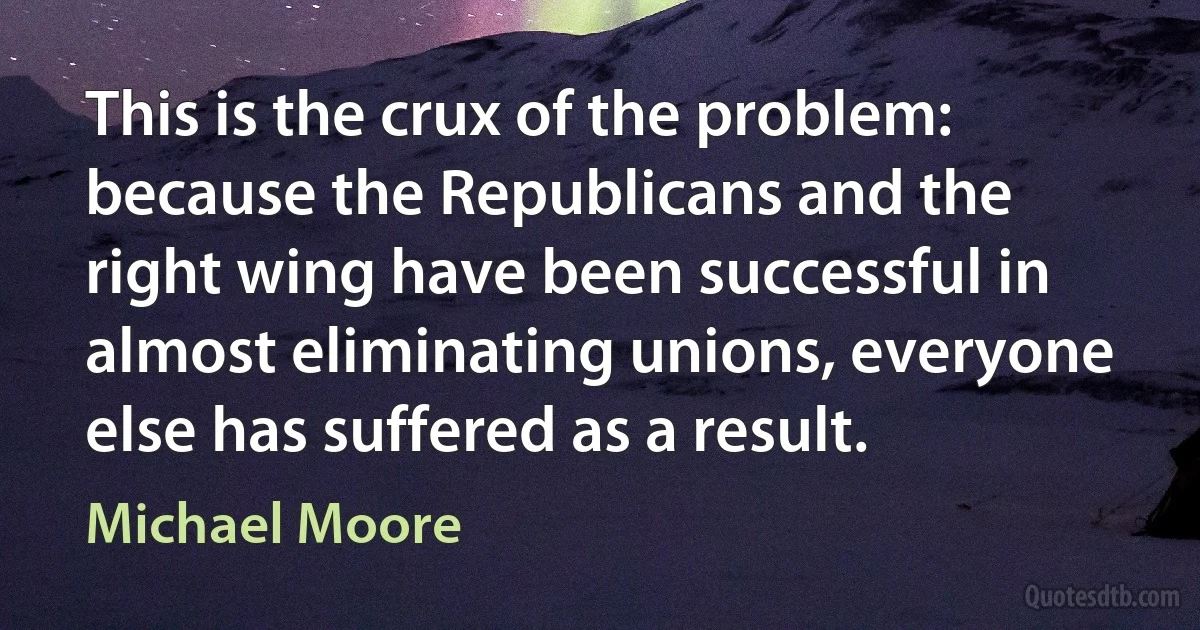 This is the crux of the problem: because the Republicans and the right wing have been successful in almost eliminating unions, everyone else has suffered as a result. (Michael Moore)