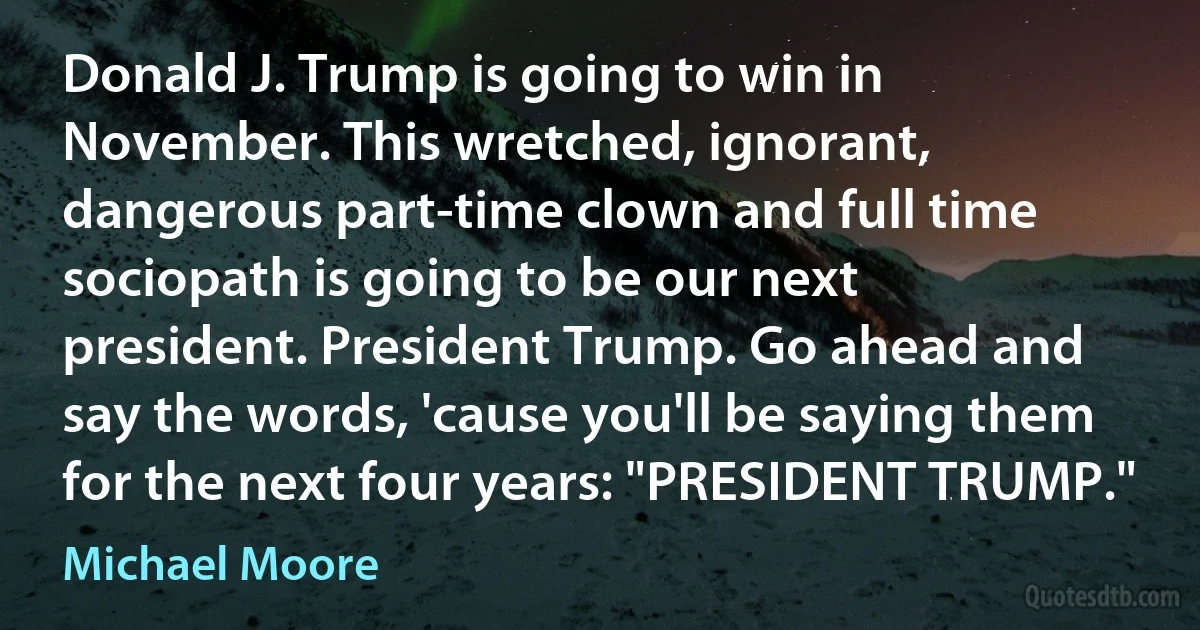 Donald J. Trump is going to win in November. This wretched, ignorant, dangerous part-time clown and full time sociopath is going to be our next president. President Trump. Go ahead and say the words, 'cause you'll be saying them for the next four years: "PRESIDENT TRUMP." (Michael Moore)