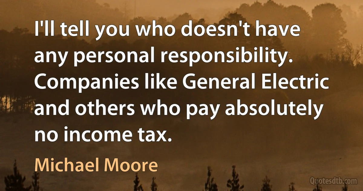 I'll tell you who doesn't have any personal responsibility. Companies like General Electric and others who pay absolutely no income tax. (Michael Moore)