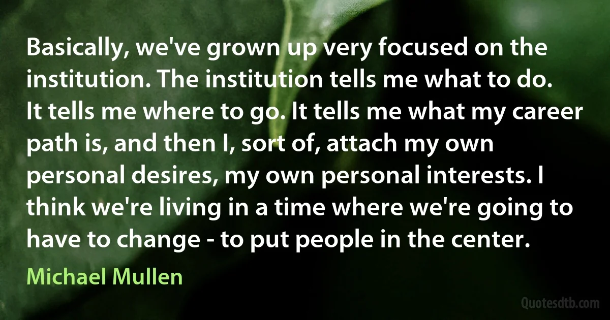 Basically, we've grown up very focused on the institution. The institution tells me what to do. It tells me where to go. It tells me what my career path is, and then I, sort of, attach my own personal desires, my own personal interests. I think we're living in a time where we're going to have to change - to put people in the center. (Michael Mullen)