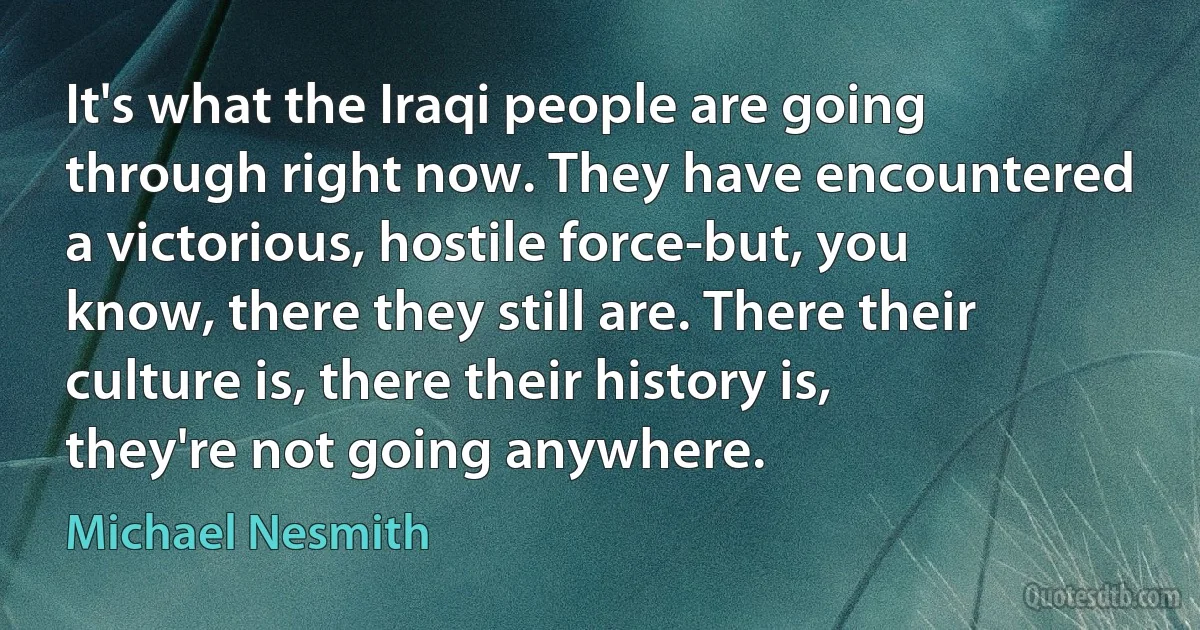 It's what the Iraqi people are going through right now. They have encountered a victorious, hostile force-but, you know, there they still are. There their culture is, there their history is, they're not going anywhere. (Michael Nesmith)