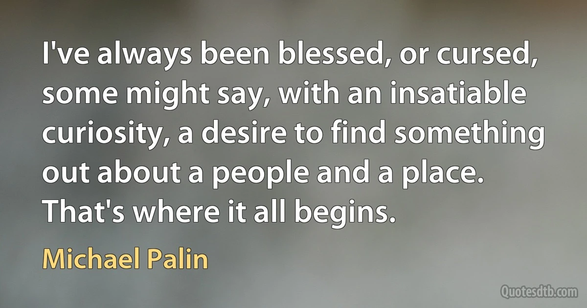 I've always been blessed, or cursed, some might say, with an insatiable curiosity, a desire to find something out about a people and a place. That's where it all begins. (Michael Palin)