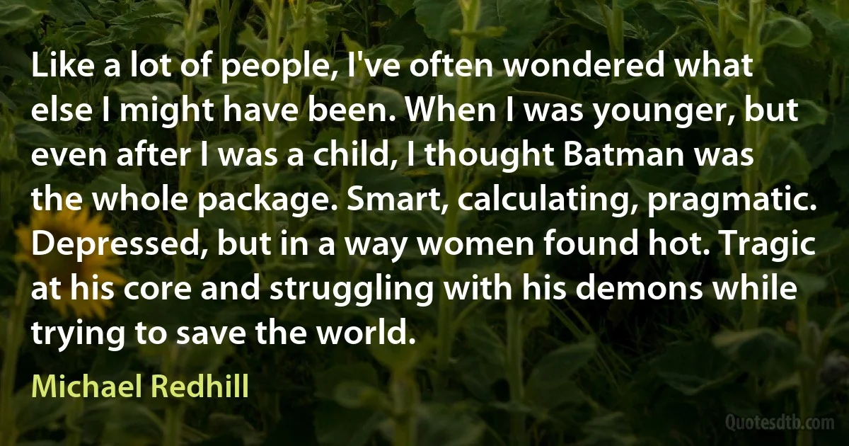 Like a lot of people, I've often wondered what else I might have been. When I was younger, but even after I was a child, I thought Batman was the whole package. Smart, calculating, pragmatic. Depressed, but in a way women found hot. Tragic at his core and struggling with his demons while trying to save the world. (Michael Redhill)