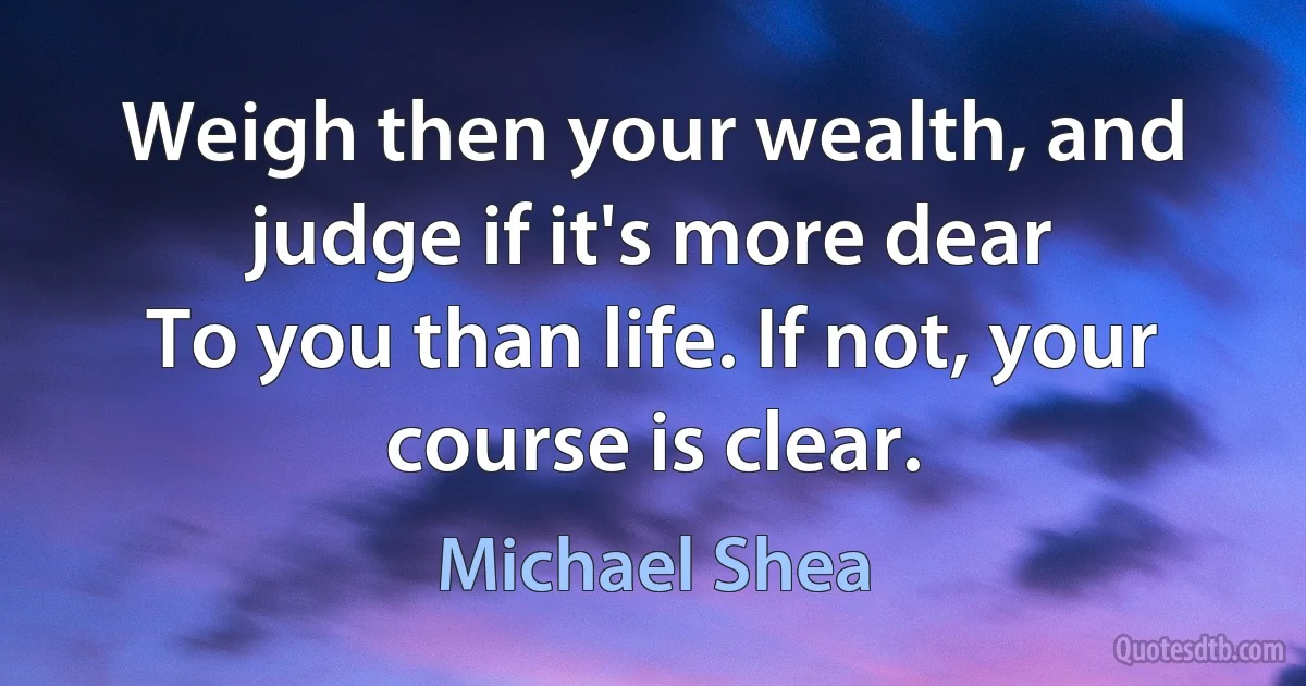 Weigh then your wealth, and judge if it's more dear
To you than life. If not, your course is clear. (Michael Shea)