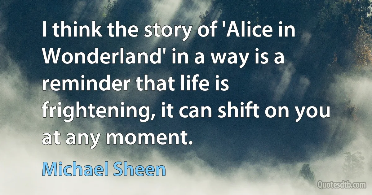 I think the story of 'Alice in Wonderland' in a way is a reminder that life is frightening, it can shift on you at any moment. (Michael Sheen)