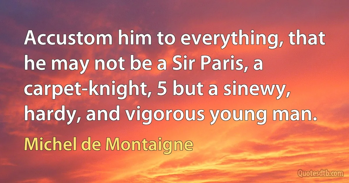 Accustom him to everything, that he may not be a Sir Paris, a carpet-knight, 5 but a sinewy, hardy, and vigorous young man. (Michel de Montaigne)