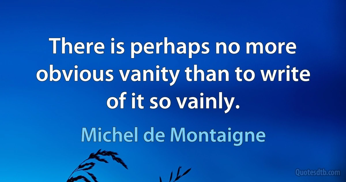 There is perhaps no more obvious vanity than to write of it so vainly. (Michel de Montaigne)