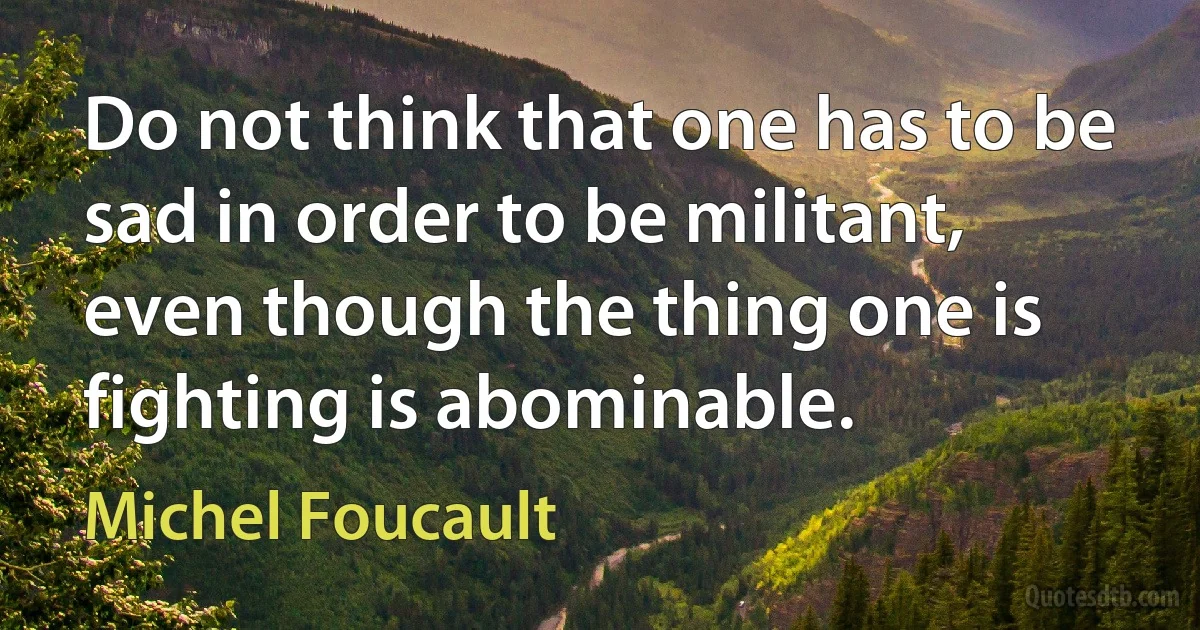 Do not think that one has to be sad in order to be militant, even though the thing one is fighting is abominable. (Michel Foucault)