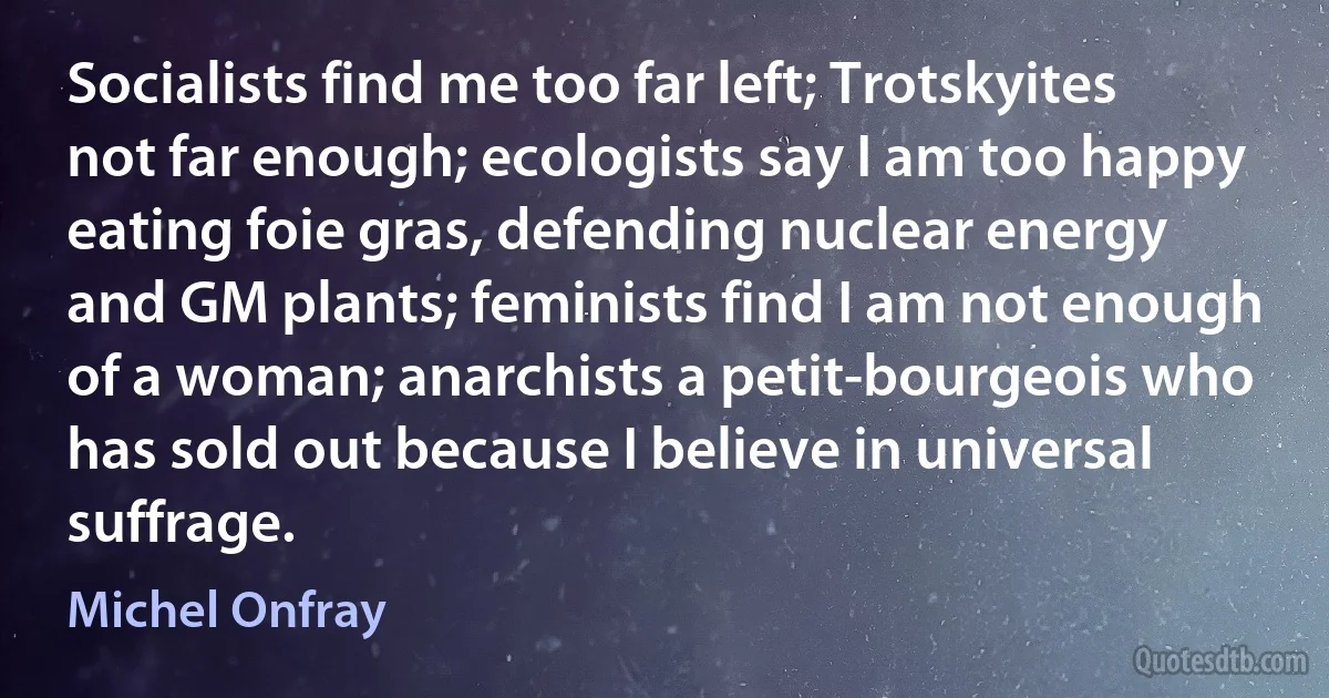 Socialists find me too far left; Trotskyites not far enough; ecologists say I am too happy eating foie gras, defending nuclear energy and GM plants; feminists find I am not enough of a woman; anarchists a petit-bourgeois who has sold out because I believe in universal suffrage. (Michel Onfray)