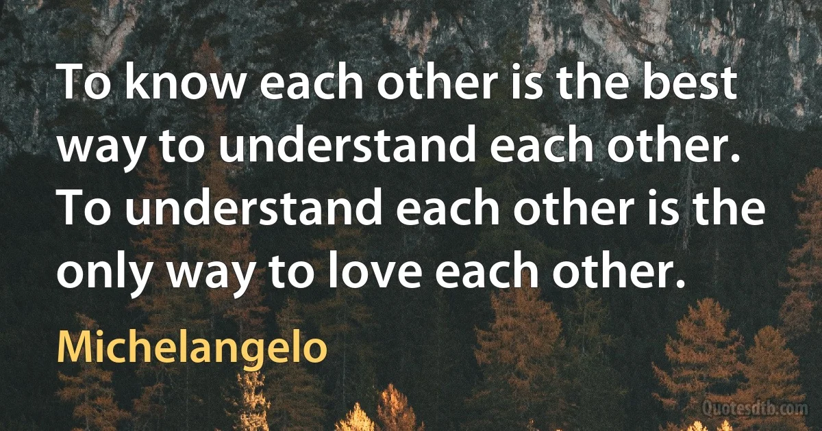 To know each other is the best way to understand each other. To understand each other is the only way to love each other. (Michelangelo)