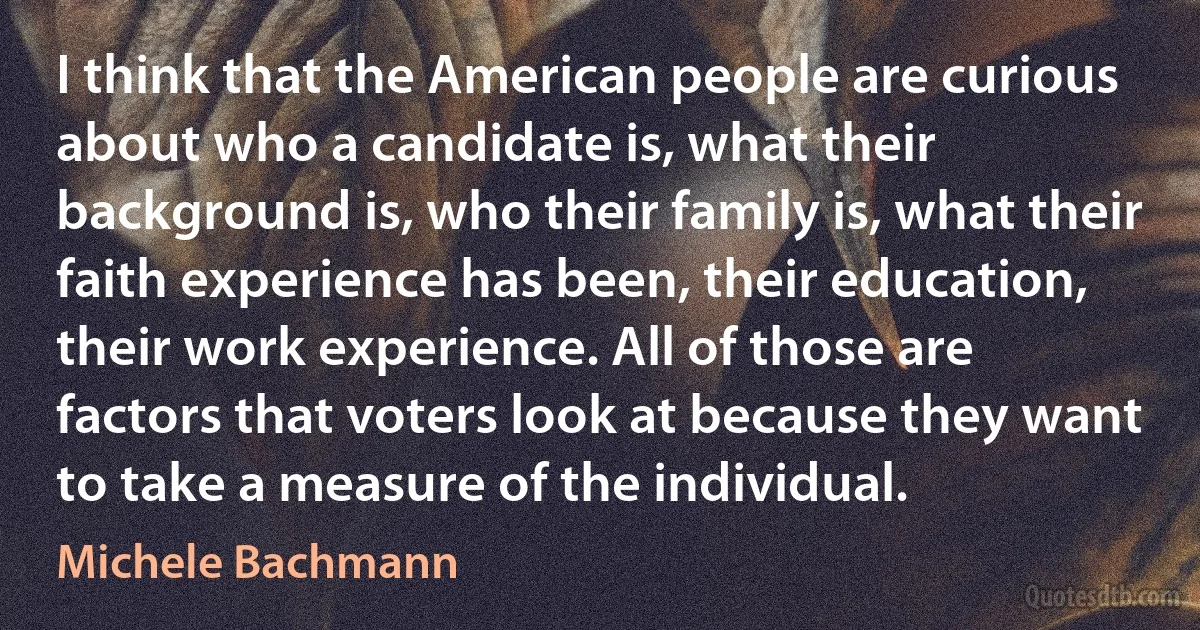 I think that the American people are curious about who a candidate is, what their background is, who their family is, what their faith experience has been, their education, their work experience. All of those are factors that voters look at because they want to take a measure of the individual. (Michele Bachmann)