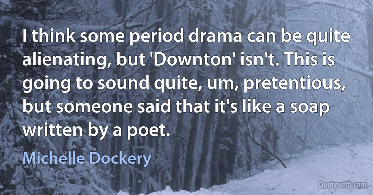 I think some period drama can be quite alienating, but 'Downton' isn't. This is going to sound quite, um, pretentious, but someone said that it's like a soap written by a poet. (Michelle Dockery)