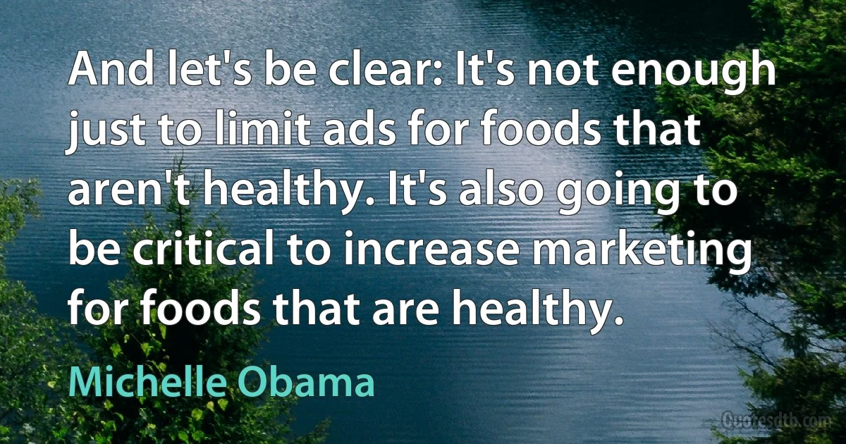 And let's be clear: It's not enough just to limit ads for foods that aren't healthy. It's also going to be critical to increase marketing for foods that are healthy. (Michelle Obama)