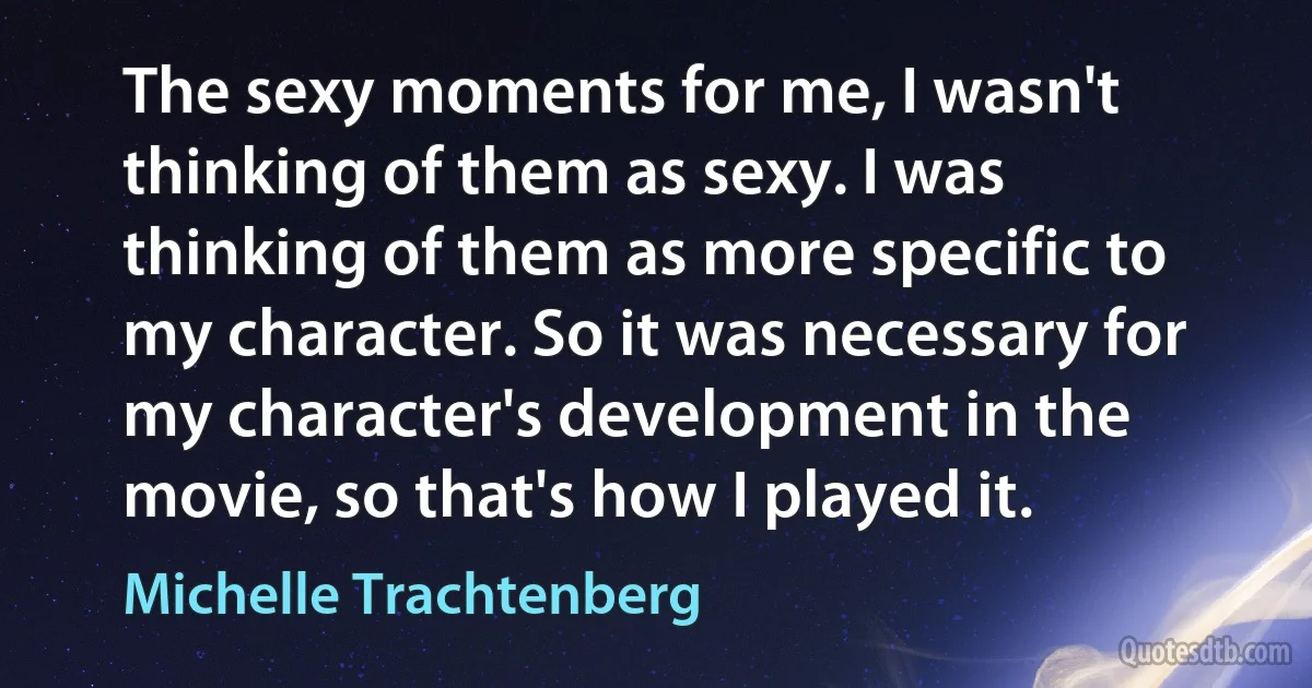 The sexy moments for me, I wasn't thinking of them as sexy. I was thinking of them as more specific to my character. So it was necessary for my character's development in the movie, so that's how I played it. (Michelle Trachtenberg)