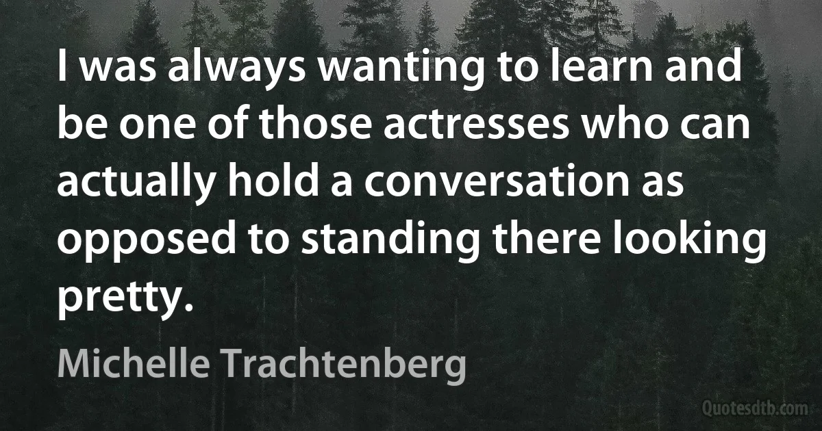 I was always wanting to learn and be one of those actresses who can actually hold a conversation as opposed to standing there looking pretty. (Michelle Trachtenberg)