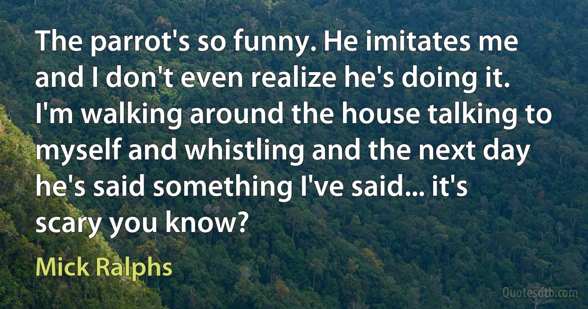 The parrot's so funny. He imitates me and I don't even realize he's doing it. I'm walking around the house talking to myself and whistling and the next day he's said something I've said... it's scary you know? (Mick Ralphs)