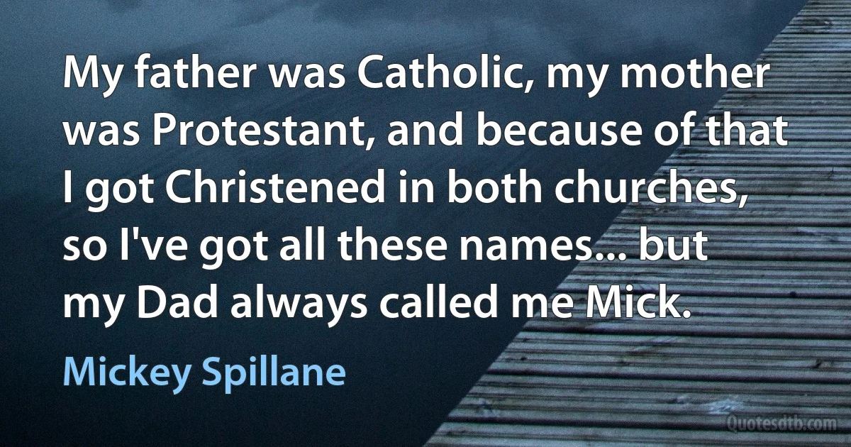 My father was Catholic, my mother was Protestant, and because of that I got Christened in both churches, so I've got all these names... but my Dad always called me Mick. (Mickey Spillane)