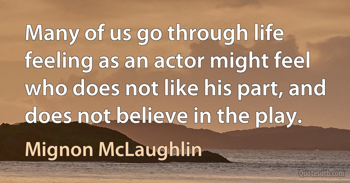 Many of us go through life feeling as an actor might feel who does not like his part, and does not believe in the play. (Mignon McLaughlin)